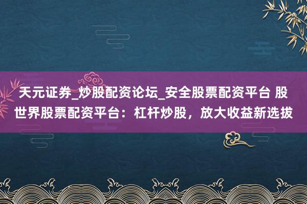 天元证券_炒股配资论坛_安全股票配资平台 股世界股票配资平台：杠杆炒股，放大收益新选拔
