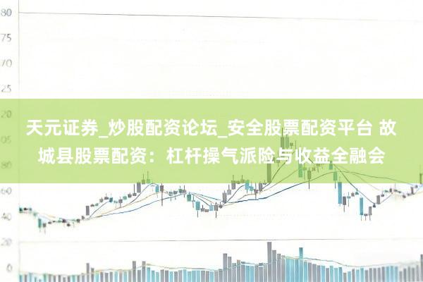 天元证券_炒股配资论坛_安全股票配资平台 故城县股票配资：杠杆操气派险与收益全融会