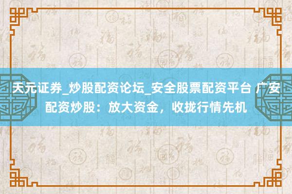 天元证券_炒股配资论坛_安全股票配资平台 广安配资炒股：放大资金，收拢行情先机
