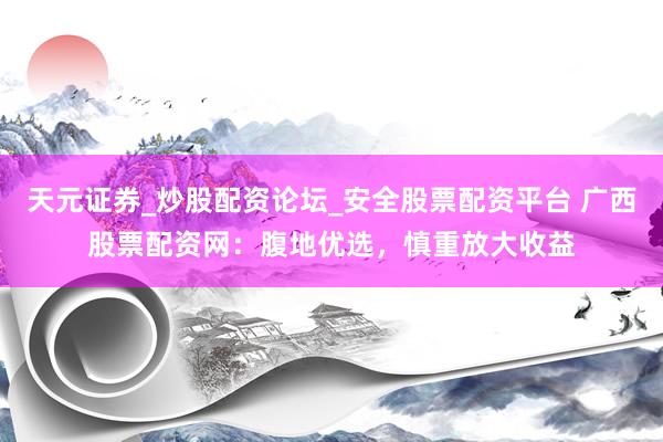 天元证券_炒股配资论坛_安全股票配资平台 广西股票配资网：腹地优选，慎重放大收益