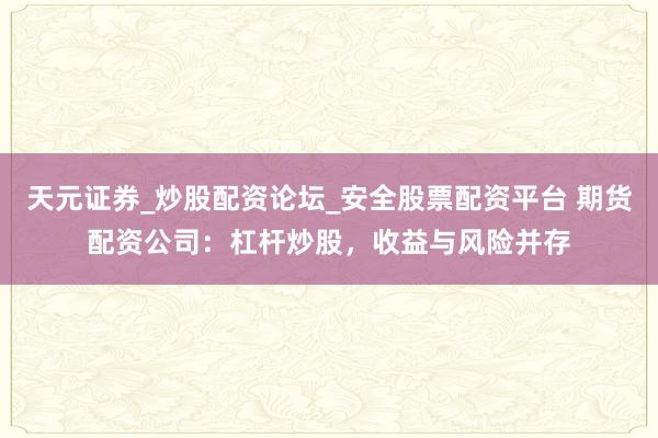 天元证券_炒股配资论坛_安全股票配资平台 期货配资公司：杠杆炒股，收益与风险并存