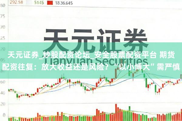天元证券_炒股配资论坛_安全股票配资平台 期货配资往复：放大收益还是风险？“以小博大”需严慎