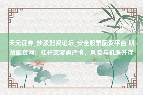 天元证券_炒股配资论坛_安全股票配资平台 期货配资网：杠杆交游需严慎，风险与机遇并存