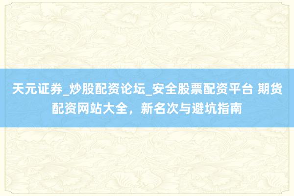 天元证券_炒股配资论坛_安全股票配资平台 期货配资网站大全，新名次与避坑指南