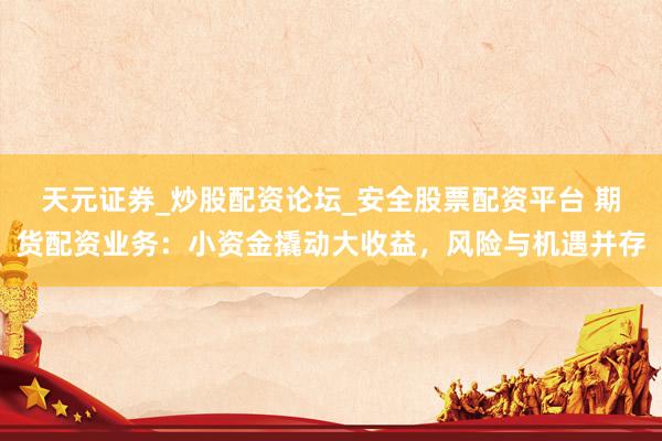 天元证券_炒股配资论坛_安全股票配资平台 期货配资业务：小资金撬动大收益，风险与机遇并存