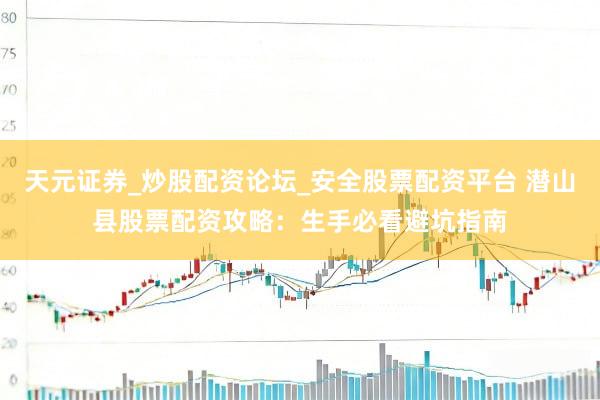 天元证券_炒股配资论坛_安全股票配资平台 潜山县股票配资攻略：生手必看避坑指南