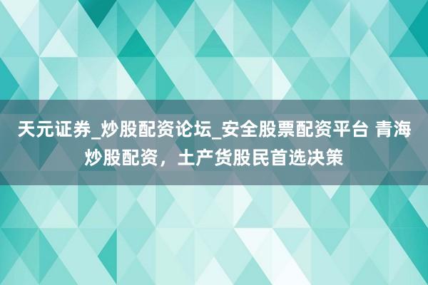 天元证券_炒股配资论坛_安全股票配资平台 青海炒股配资，土产货股民首选决策