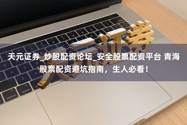 天元证券_炒股配资论坛_安全股票配资平台 青海股票配资避坑指南，生人必看！