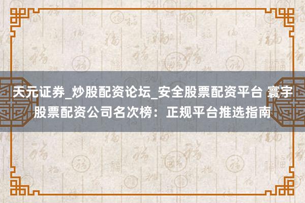 天元证券_炒股配资论坛_安全股票配资平台 寰宇股票配资公司名次榜：正规平台推选指南