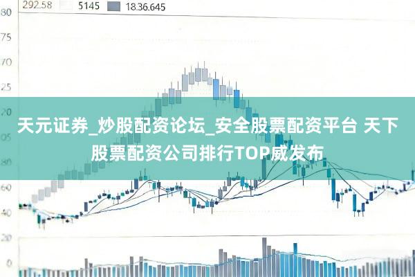 天元证券_炒股配资论坛_安全股票配资平台 天下股票配资公司排行TOP威发布