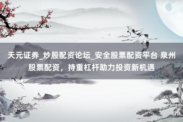 天元证券_炒股配资论坛_安全股票配资平台 泉州股票配资，持重杠杆助力投资新机遇