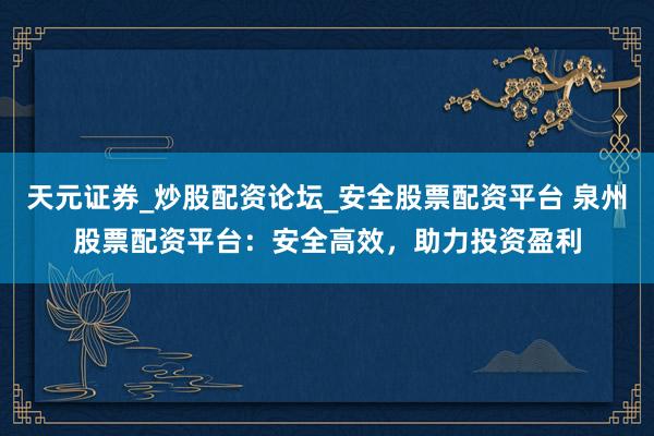 天元证券_炒股配资论坛_安全股票配资平台 泉州股票配资平台：安全高效，助力投资盈利