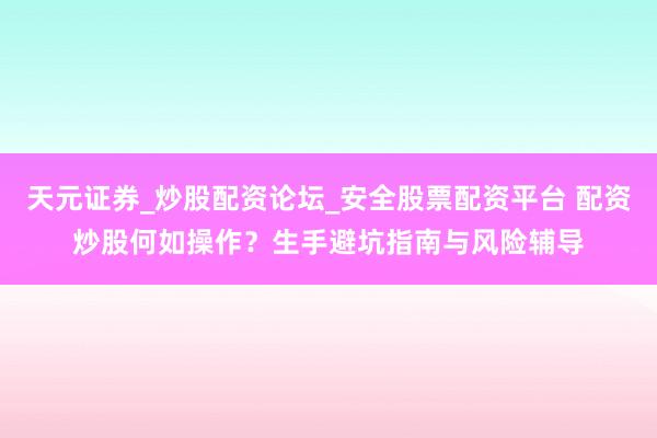 天元证券_炒股配资论坛_安全股票配资平台 配资炒股何如操作？生手避坑指南与风险辅导