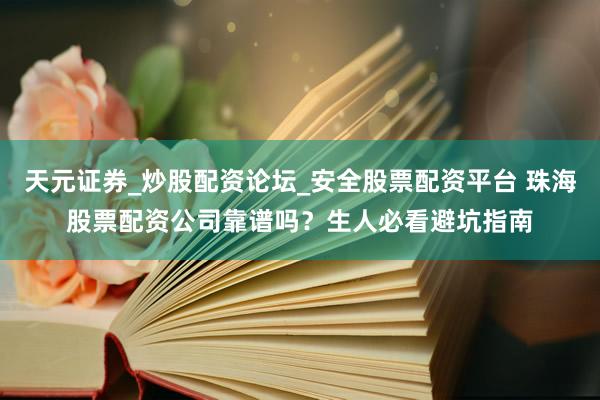 天元证券_炒股配资论坛_安全股票配资平台 珠海股票配资公司靠谱吗？生人必看避坑指南