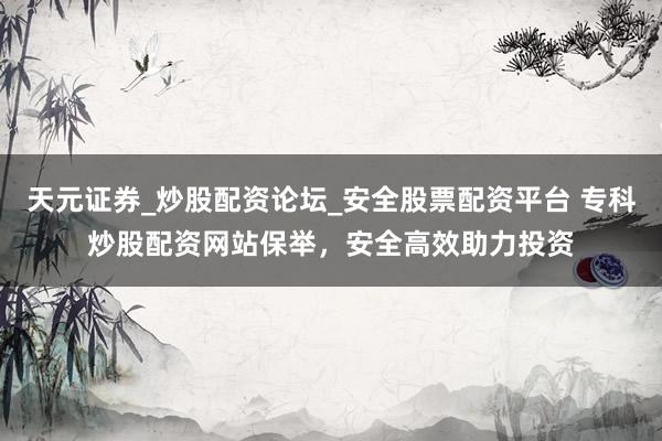 天元证券_炒股配资论坛_安全股票配资平台 专科炒股配资网站保举，安全高效助力投资