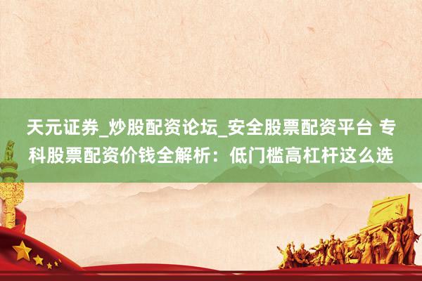 天元证券_炒股配资论坛_安全股票配资平台 专科股票配资价钱全解析：低门槛高杠杆这么选