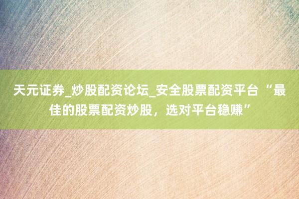 天元证券_炒股配资论坛_安全股票配资平台 “最佳的股票配资炒股，选对平台稳赚”