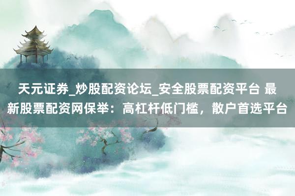 天元证券_炒股配资论坛_安全股票配资平台 最新股票配资网保举：高杠杆低门槛，散户首选平台