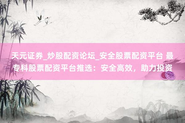 天元证券_炒股配资论坛_安全股票配资平台 最专科股票配资平台推选：安全高效，助力投资