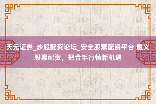天元证券_炒股配资论坛_安全股票配资平台 遵义股票配资，把合手行情新机遇