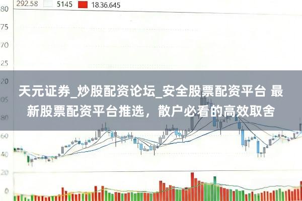 天元证券_炒股配资论坛_安全股票配资平台 最新股票配资平台推选，散户必看的高效取舍