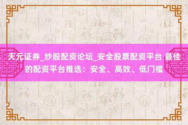 天元证券_炒股配资论坛_安全股票配资平台 最佳的配资平台推选：安全、高效、低门槛