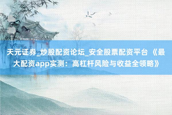 天元证券_炒股配资论坛_安全股票配资平台 《最大配资app实测：高杠杆风险与收益全领略》