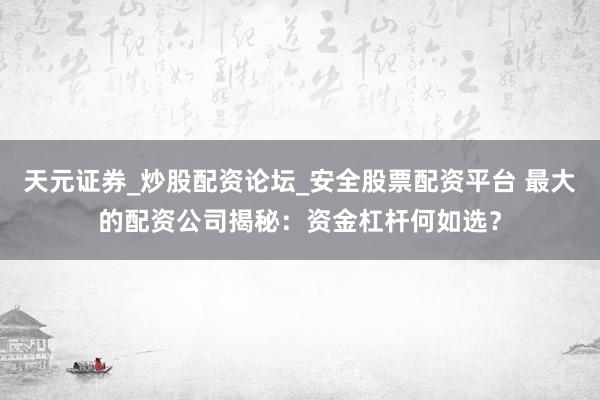 天元证券_炒股配资论坛_安全股票配资平台 最大的配资公司揭秘：资金杠杆何如选？