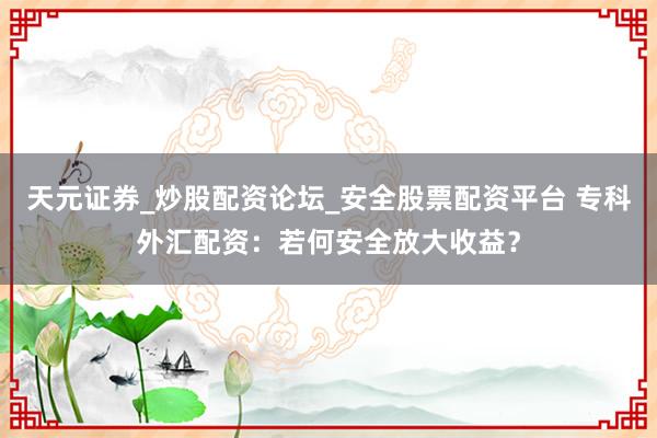天元证券_炒股配资论坛_安全股票配资平台 专科外汇配资：若何安全放大收益？