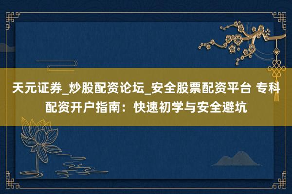 天元证券_炒股配资论坛_安全股票配资平台 专科配资开户指南：快速初学与安全避坑