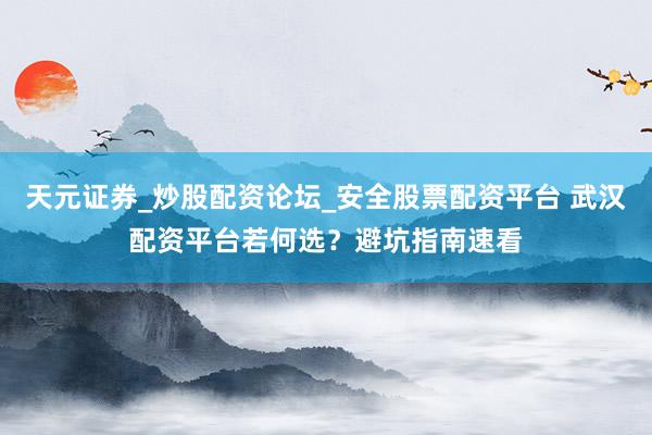 天元证券_炒股配资论坛_安全股票配资平台 武汉配资平台若何选？避坑指南速看