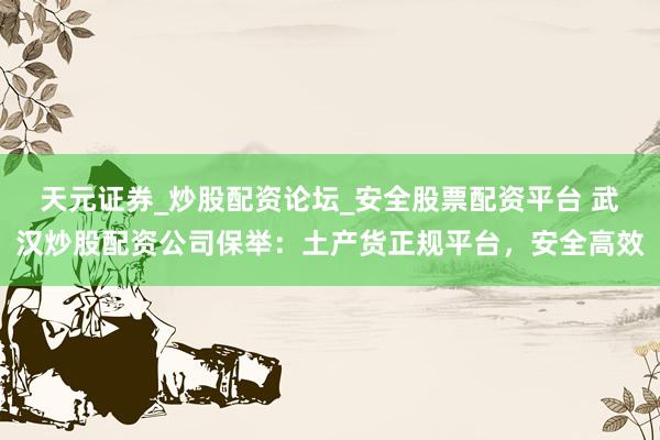 天元证券_炒股配资论坛_安全股票配资平台 武汉炒股配资公司保举：土产货正规平台，安全高效