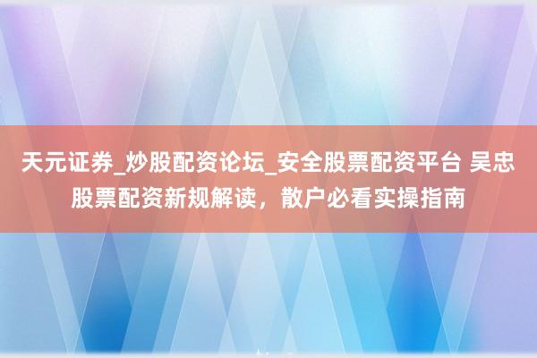 天元证券_炒股配资论坛_安全股票配资平台 吴忠股票配资新规解读，散户必看实操指南