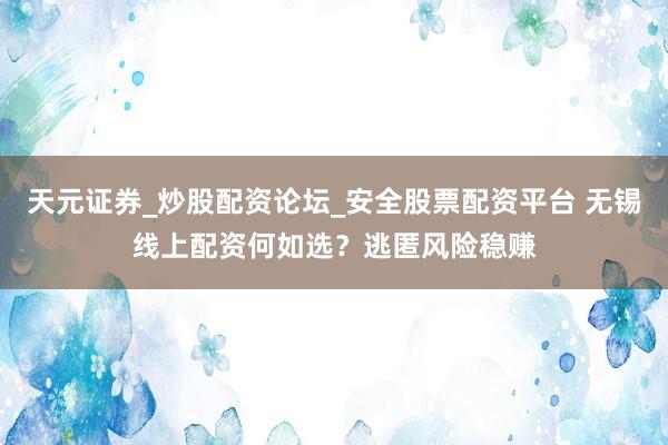 天元证券_炒股配资论坛_安全股票配资平台 无锡线上配资何如选？逃匿风险稳赚