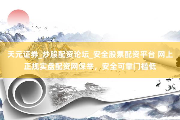 天元证券_炒股配资论坛_安全股票配资平台 网上正规实盘配资网保举，安全可靠门槛低
