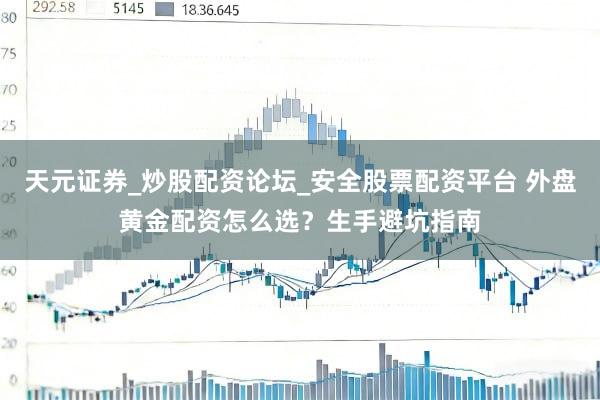 天元证券_炒股配资论坛_安全股票配资平台 外盘黄金配资怎么选？生手避坑指南