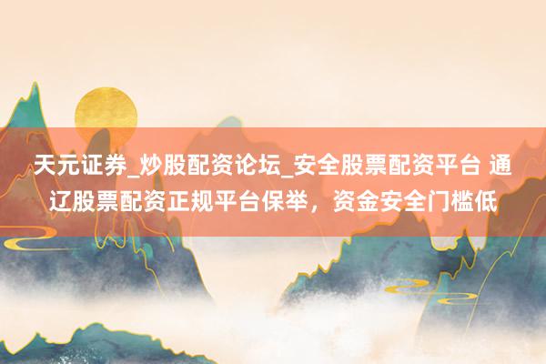 天元证券_炒股配资论坛_安全股票配资平台 通辽股票配资正规平台保举，资金安全门槛低