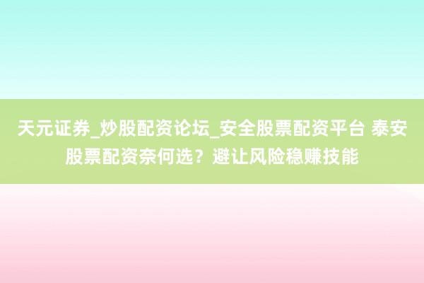 天元证券_炒股配资论坛_安全股票配资平台 泰安股票配资奈何选？避让风险稳赚技能