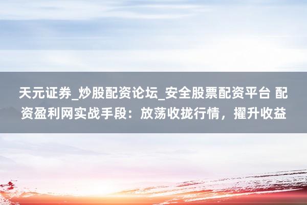 天元证券_炒股配资论坛_安全股票配资平台 配资盈利网实战手段：放荡收拢行情，擢升收益