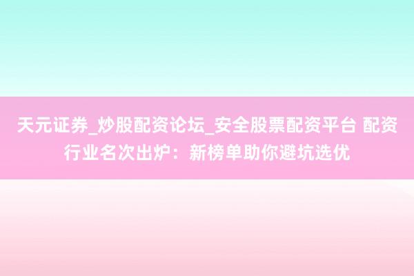 天元证券_炒股配资论坛_安全股票配资平台 配资行业名次出炉：新榜单助你避坑选优