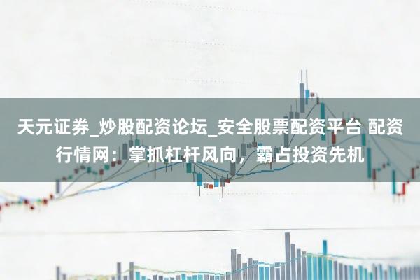 天元证券_炒股配资论坛_安全股票配资平台 配资行情网：掌抓杠杆风向，霸占投资先机