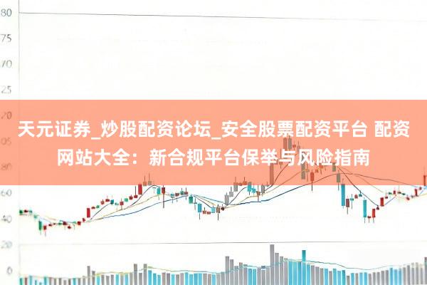 天元证券_炒股配资论坛_安全股票配资平台 配资网站大全：新合规平台保举与风险指南