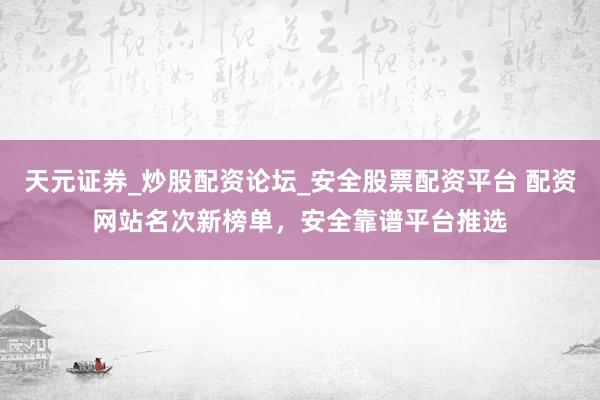 天元证券_炒股配资论坛_安全股票配资平台 配资网站名次新榜单，安全靠谱平台推选