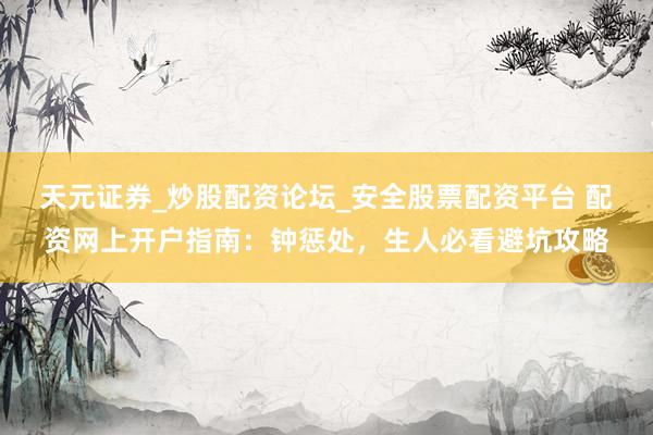 天元证券_炒股配资论坛_安全股票配资平台 配资网上开户指南：钟惩处，生人必看避坑攻略