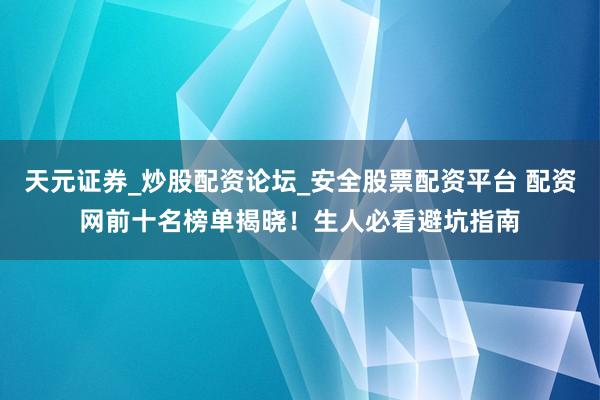 天元证券_炒股配资论坛_安全股票配资平台 配资网前十名榜单揭晓！生人必看避坑指南