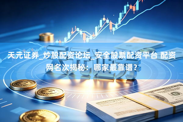 天元证券_炒股配资论坛_安全股票配资平台 配资网名次揭秘：哪家最靠谱？