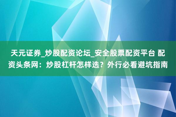 天元证券_炒股配资论坛_安全股票配资平台 配资头条网：炒股杠杆怎样选？外行必看避坑指南