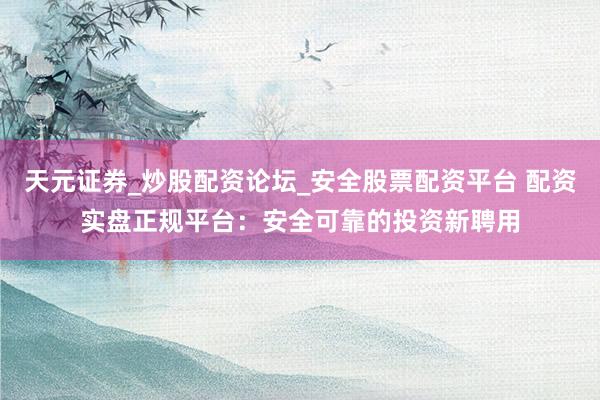 天元证券_炒股配资论坛_安全股票配资平台 配资实盘正规平台：安全可靠的投资新聘用
