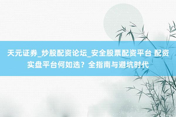 天元证券_炒股配资论坛_安全股票配资平台 配资实盘平台何如选？全指南与避坑时代
