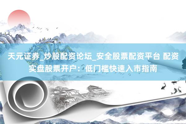 天元证券_炒股配资论坛_安全股票配资平台 配资实盘股票开户：低门槛快速入市指南